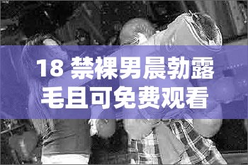 18 禁裸男晨勃露毛且可免费观看的劲爆内容