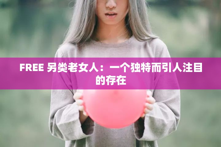 FREE 另类老女人：一个独特而引人注目的存在