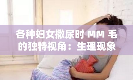 各种妇女撒尿时 MM 毛的独特视角：生理现象的奇妙展示
