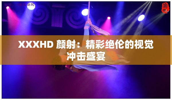 XXXHD 颜射：精彩绝伦的视觉冲击盛宴