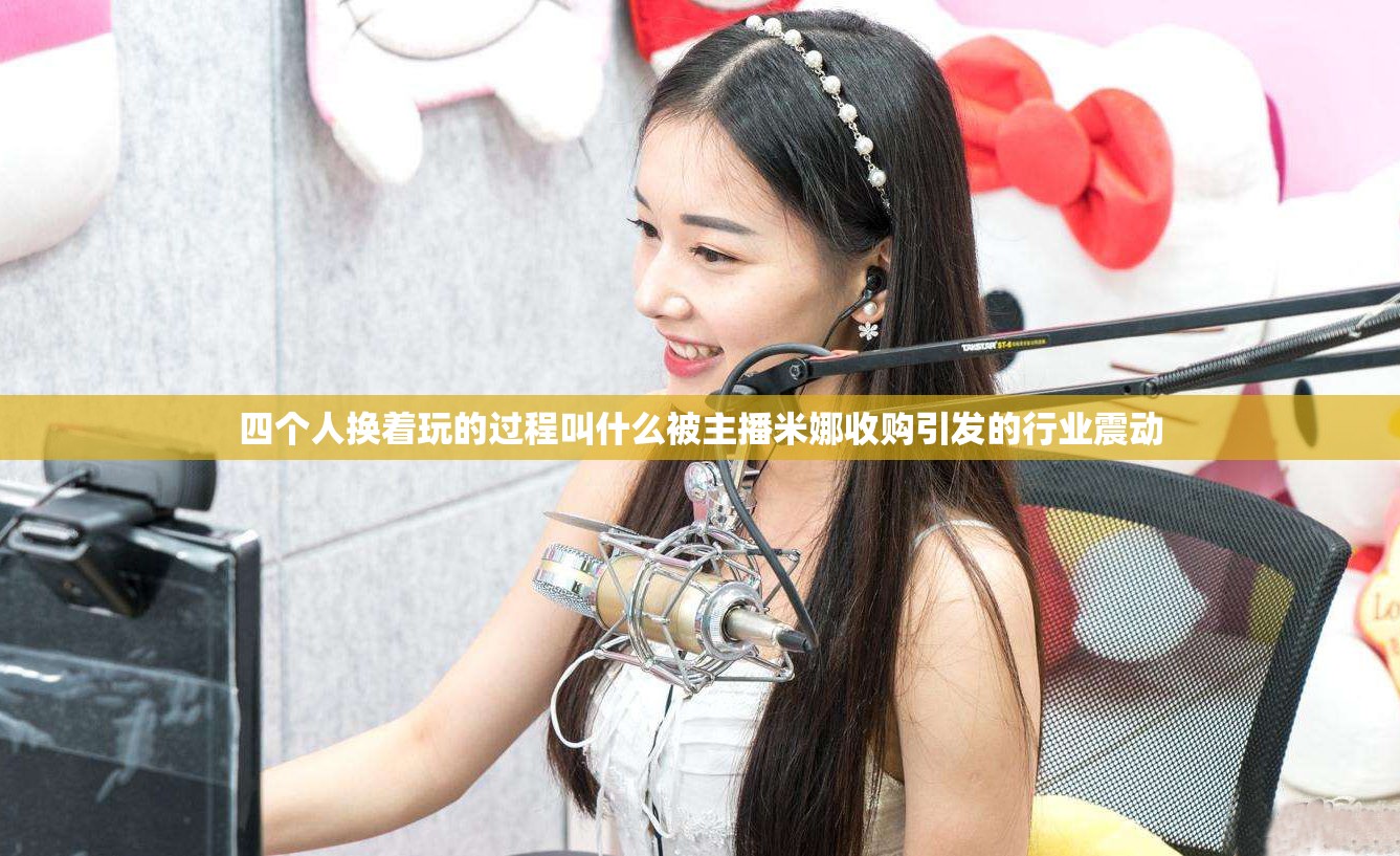 四个人换着玩的过程叫什么被主播米娜收购引发的行业震动