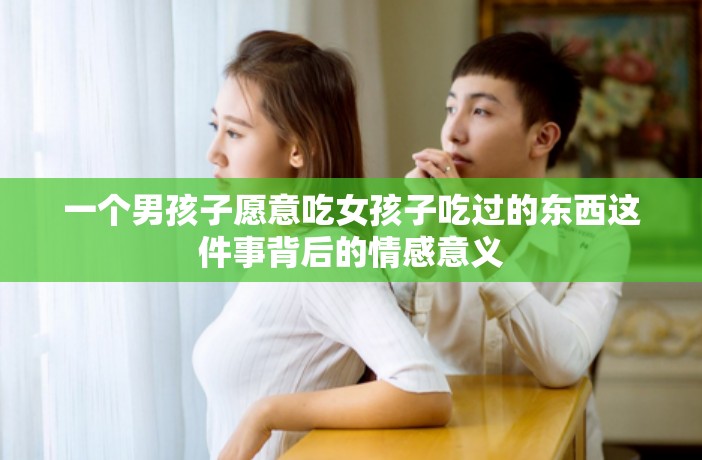 一个男孩子愿意吃女孩子吃过的东西这件事背后的情感意义