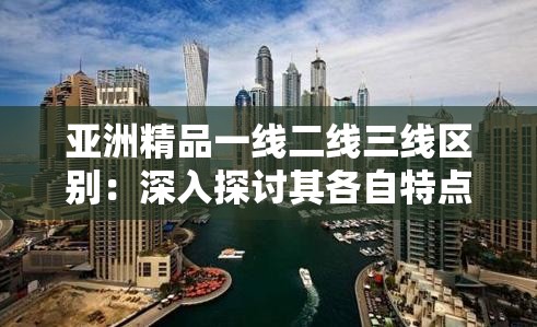 亚洲精品一线二线三线区别：深入探讨其各自特点与差异