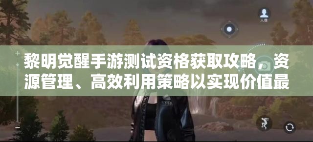 黎明觉醒手游测试资格获取攻略，资源管理、高效利用策略以实现价值最大化