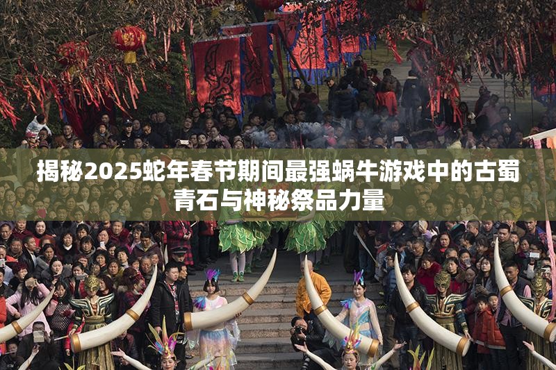 揭秘2025蛇年春节期间最强蜗牛游戏中的古蜀青石与神秘祭品力量