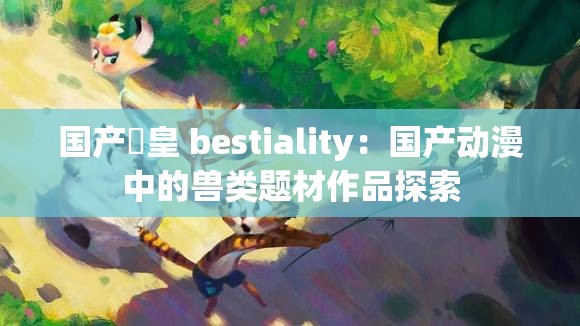 国产嘼皇 bestiality：国产动漫中的兽类题材作品探索