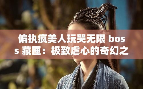 偏执疯美人玩哭无限 boss 藏匣：极致虐心的奇幻之旅