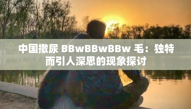 中国撒尿 BBwBBwBBw 毛：独特而引人深思的现象探讨