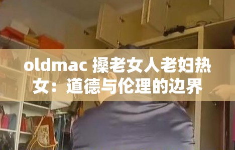 oldmac 搡老女人老妇热女：道德与伦理的边界