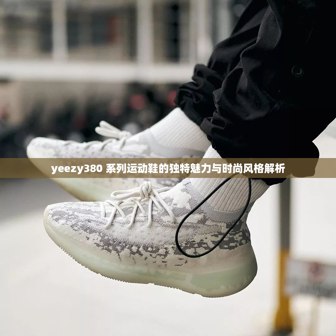 yeezy380 系列运动鞋的独特魅力与时尚风格解析