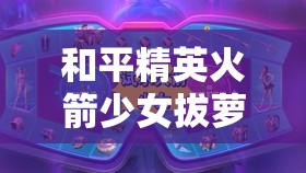 和平精英火箭少女拔萝卜：趣味游戏互动大揭秘