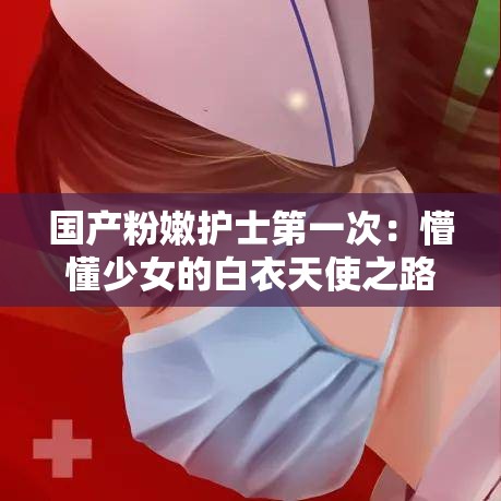 国产粉嫩护士第一次：懵懂少女的白衣天使之路