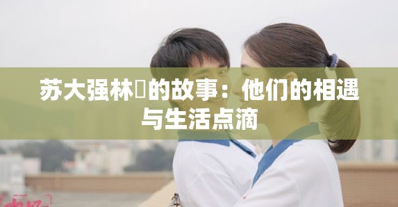 苏大强林玥的故事：他们的相遇与生活点滴