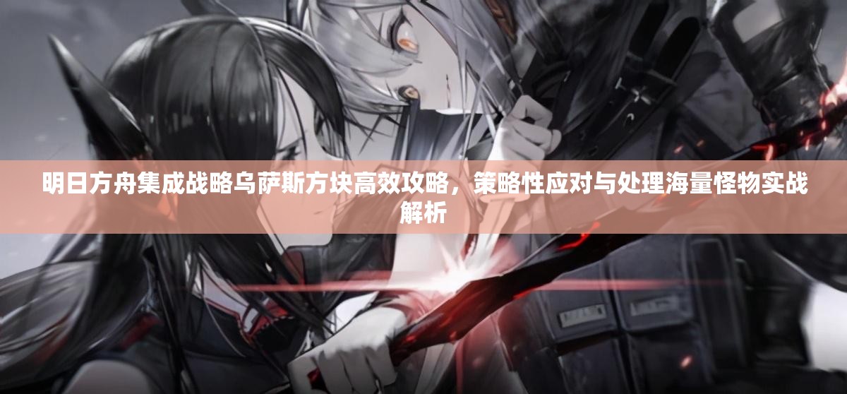 明日方舟集成战略乌萨斯方块高效攻略，策略性应对与处理海量怪物实战解析