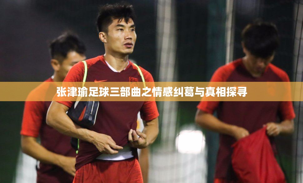 张津瑜足球三部曲之情感纠葛与真相探寻