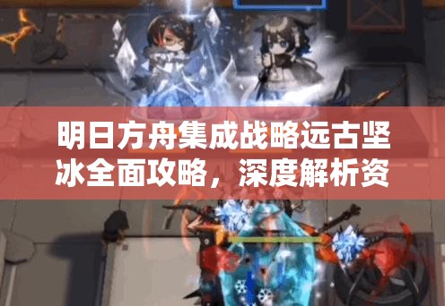 明日方舟集成战略远古坚冰全面攻略，深度解析资源管理、实战技巧与关键注意点