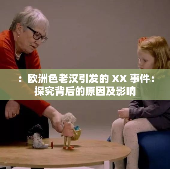 ：欧洲色老汉引发的 XX 事件：探究背后的原因及影响
