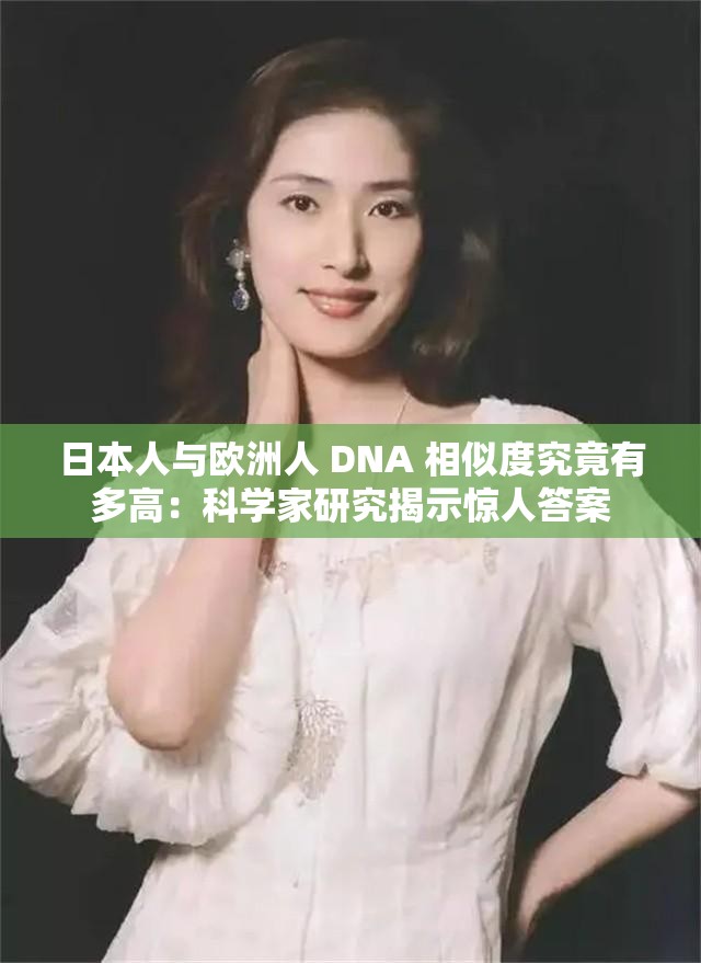 日本人与欧洲人 DNA 相似度究竟有多高：科学家研究揭示惊人答案