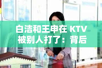 白洁和王申在 KTV 被别人打了：背后的原因令人震惊