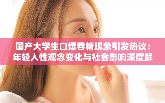 国产大学生口爆吞精现象引发热议：年轻人性观念变化与社会影响深度解析
