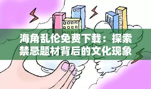 海角乱伦免费下载：探索禁忌题材背后的文化现象与网络热议焦点