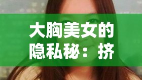 大胸美女的隐私秘：挤奶技巧与健康保养全解析，助你轻松应对日常困扰