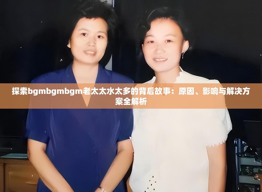 探索bgmbgmbgm老太太水太多的背后故事：原因、影响与解决方案全解析