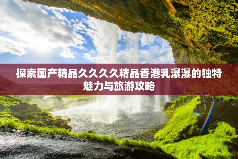 探索国产精品久久久久精品香港乳瀑瀑的独特魅力与旅游攻略