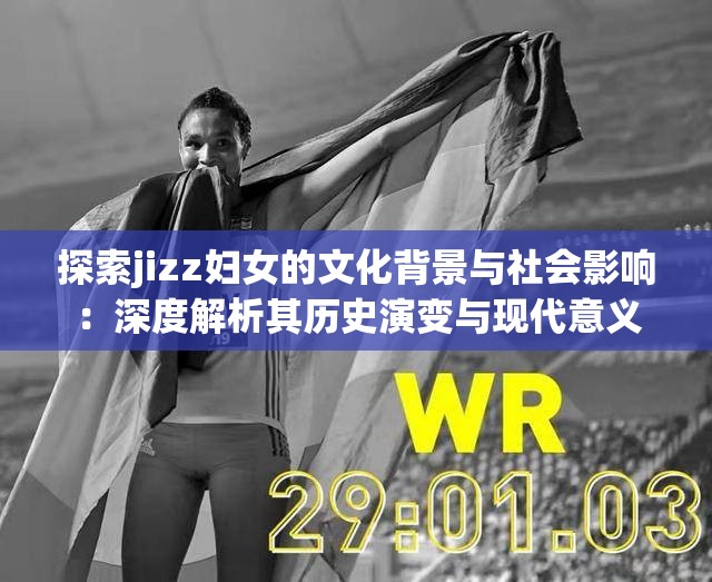 探索jizz妇女的文化背景与社会影响：深度解析其历史演变与现代意义