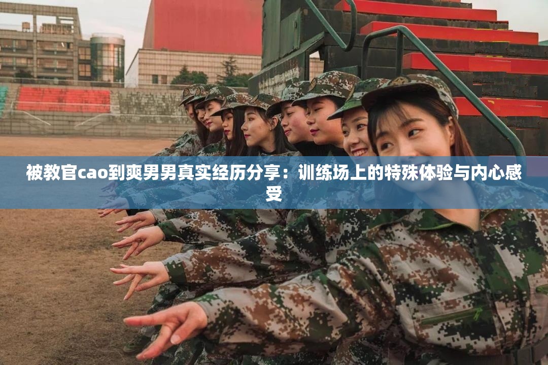 被教官cao到爽男男真实经历分享：训练场上的特殊体验与内心感受