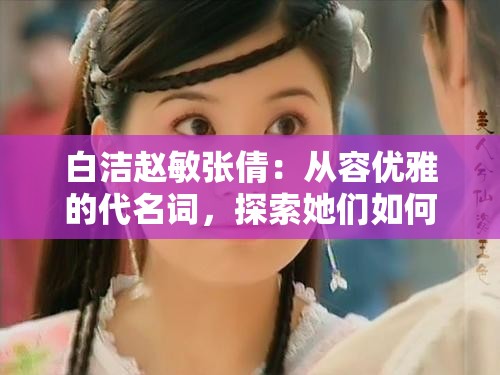 白洁赵敏张倩：从容优雅的代名词，探索她们如何成为现代女性的典范