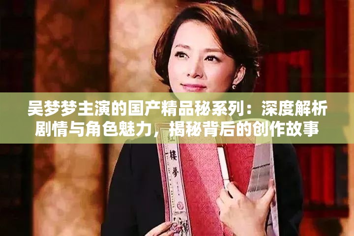 吴梦梦主演的国产精品秘系列：深度解析剧情与角色魅力，揭秘背后的创作故事