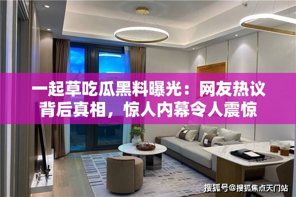 一起草吃瓜黑料曝光：网友热议背后真相，惊人内幕令人震惊