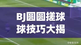 BJ圆圆搓球球技巧大揭秘：如何轻松掌握搓球球的高效方法与实战应用