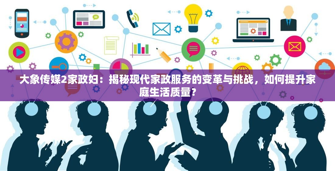 大象传媒2家政妇：揭秘现代家政服务的变革与挑战，如何提升家庭生活质量？