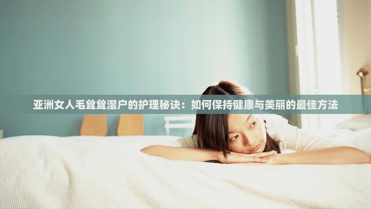 亚洲女人毛耸耸湿户的护理秘诀：如何保持健康与美丽的最佳方法