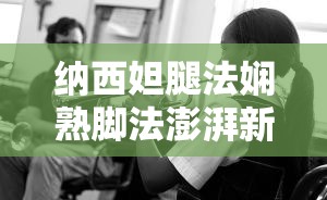 纳西妲腿法娴熟脚法澎湃新闻：揭秘其独特技艺与影响力，探索背后的故事与传承