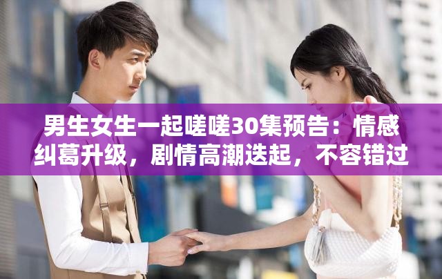 男生女生一起嗟嗟30集预告：情感纠葛升级，剧情高潮迭起，不容错过