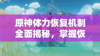 原神体力恢复机制全面揭秘，掌握恢复速度，助你畅享无限冒险之旅