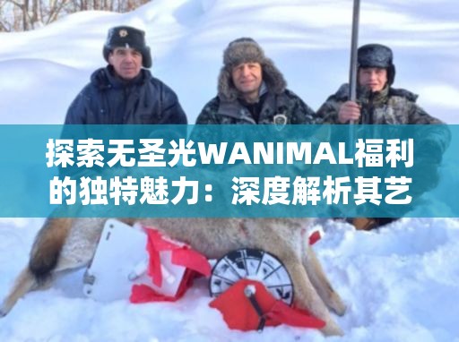 探索无圣光WANIMAL福利的独特魅力：深度解析其艺术风格与创作背后的故事