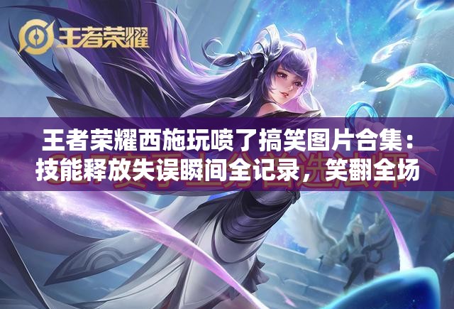 王者荣耀西施玩喷了搞笑图片合集：技能释放失误瞬间全记录，笑翻全场