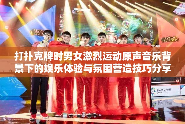 打扑克牌时男女激烈运动原声音乐背景下的娱乐体验与氛围营造技巧分享