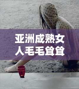 亚洲成熟女人毛毛耸耸多：探索其独特魅力与风格背后的秘密