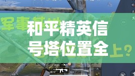 和平精英信号塔位置全面剖析及高效管理与实战利用策略