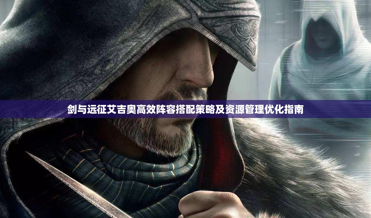 剑与远征艾吉奥高效阵容搭配策略及资源管理优化指南