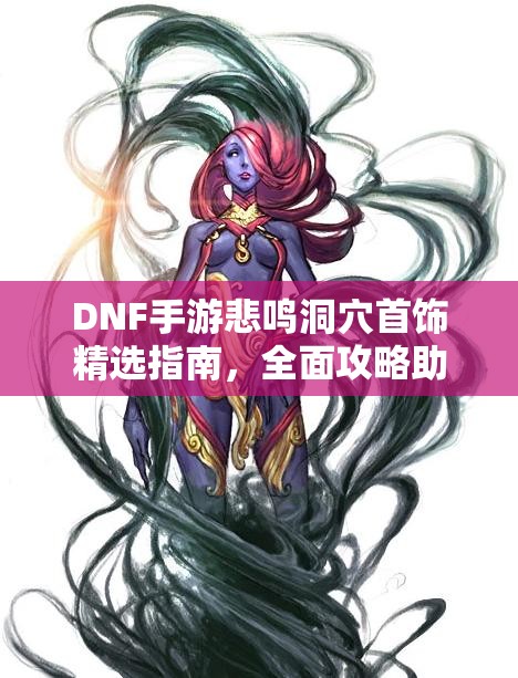 DNF手游悲鸣洞穴首饰精选指南，全面攻略助你解锁战斗能力新境界