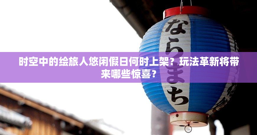 时空中的绘旅人悠闲假日何时上架？玩法革新将带来哪些惊喜？