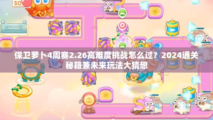 保卫萝卜4周赛2.26高难度挑战怎么过？2024通关秘籍兼未来玩法大猜想