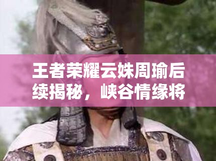 王者荣耀云姝周瑜后续揭秘，峡谷情缘将如何继续演变？