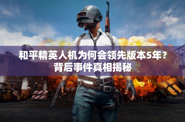 和平精英人机为何会领先版本5年？背后事件真相揭秘